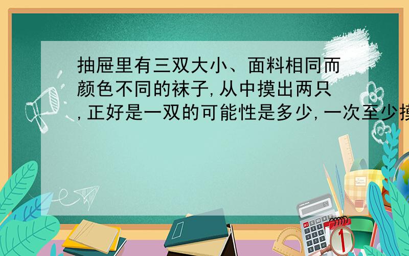 抽屉里有三双大小、面料相同而颜色不同的袜子,从中摸出两只,正好是一双的可能性是多少,一次至少摸出多