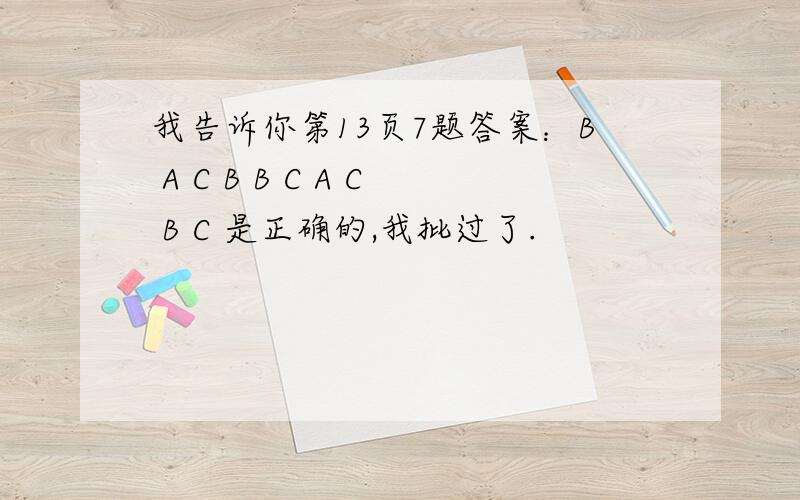 我告诉你第13页7题答案：B A C B B C A C B C 是正确的,我批过了.