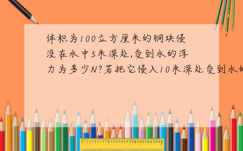 体积为100立方厘米的铜块侵没在水中5米深处,受到水的浮力为多少N?若把它侵入10米深处受到水的浮力又为多少N