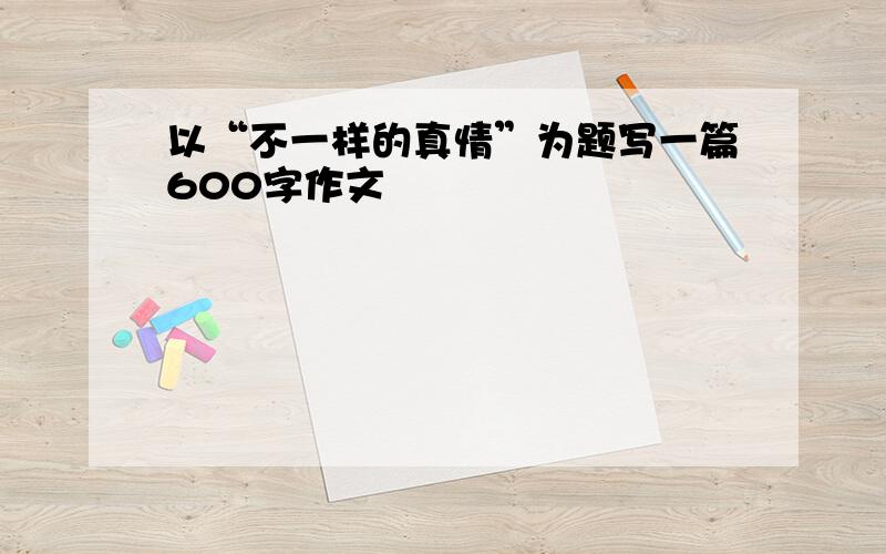 以“不一样的真情”为题写一篇600字作文