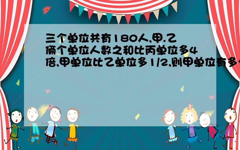 三个单位共有180人,甲.乙俩个单位人数之和比丙单位多4倍,甲单位比乙单位多1/2,则甲单位有多少人