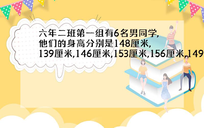 六年二班第一组有6名男同学,他们的身高分别是148厘米,139厘米,146厘米,153厘米,156厘米,149厘米.这组