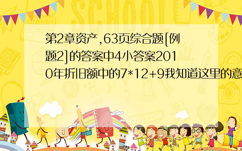 第2章资产,63页综合题[例题2]的答案中4小答案2010年折旧额中的7*12+9我知道这里的意思是7年9个月··