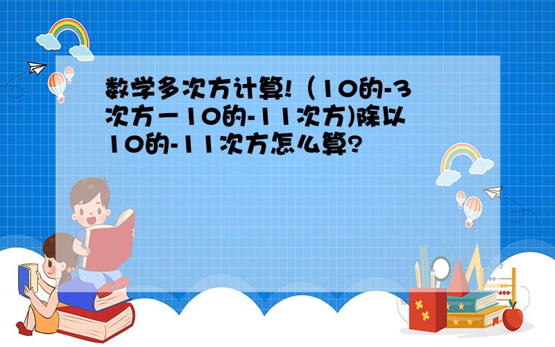 数学多次方计算!（10的-3次方－10的-11次方)除以10的-11次方怎么算?