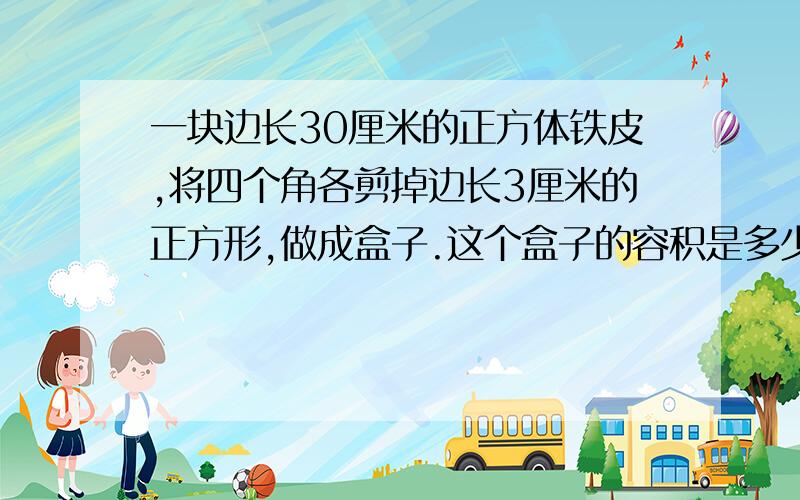 一块边长30厘米的正方体铁皮,将四个角各剪掉边长3厘米的正方形,做成盒子.这个盒子的容积是多少.底面积