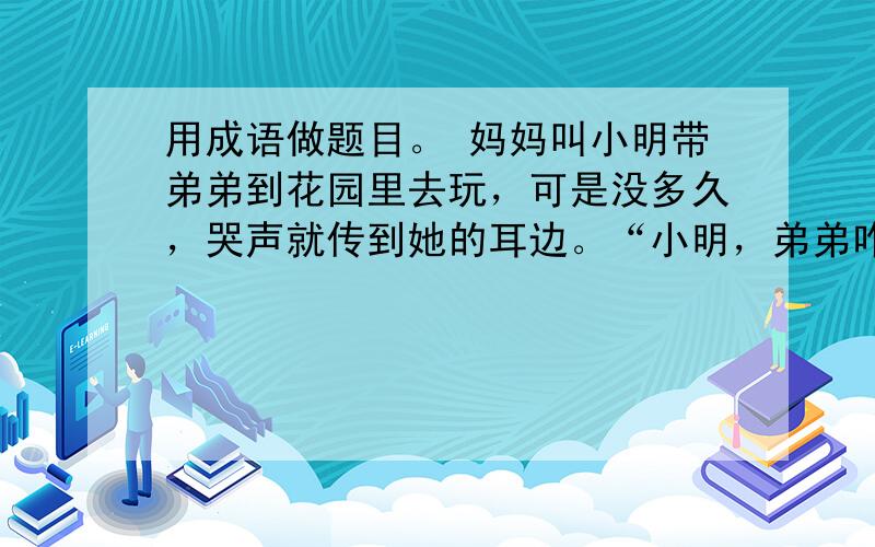 用成语做题目。 妈妈叫小明带弟弟到花园里去玩，可是没多久，哭声就传到她的耳边。“小明，弟弟咋啦?