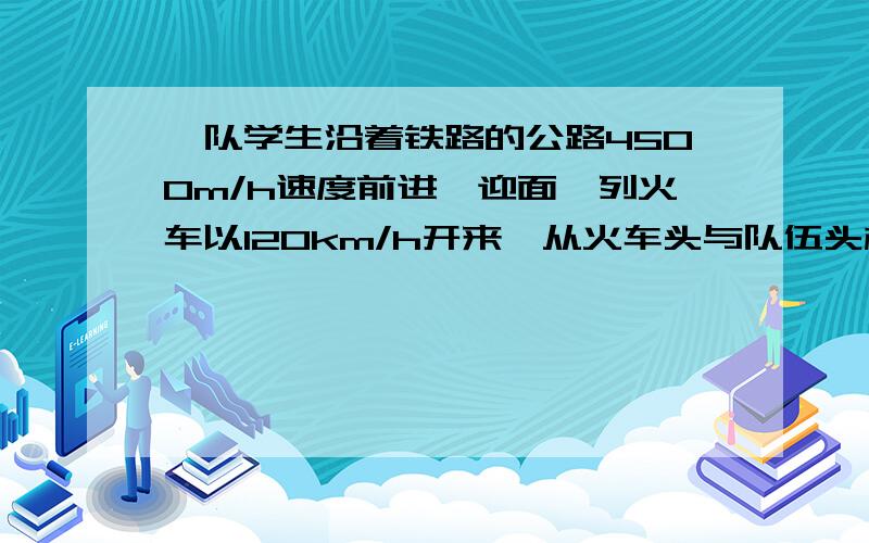 一队学生沿着铁路的公路4500m/h速度前进,迎面一列火车以120km/h开来,从火车头与队伍头相遇到火车尾与队伍尾离开