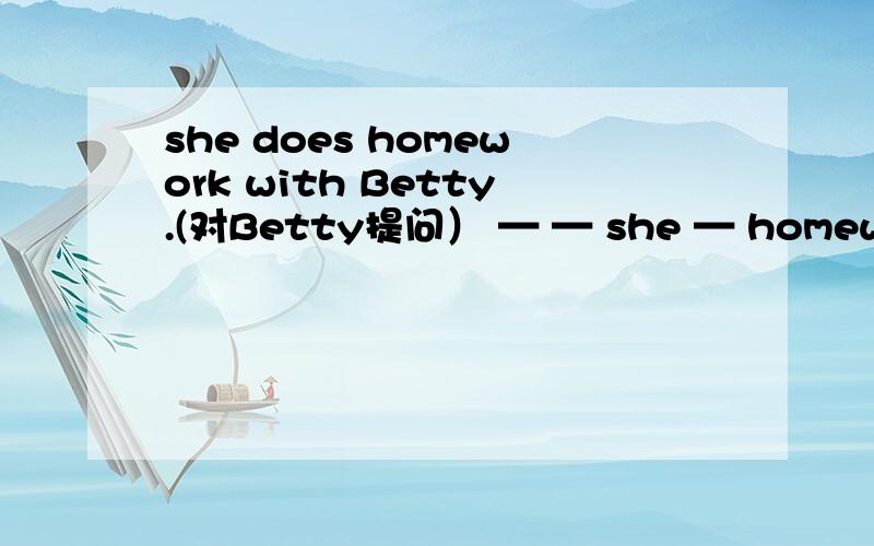 she does homework with Betty.(对Betty提问） — — she — homework t