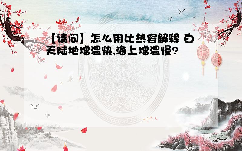 【请问】怎么用比热容解释 白天陆地增温快,海上增温慢?