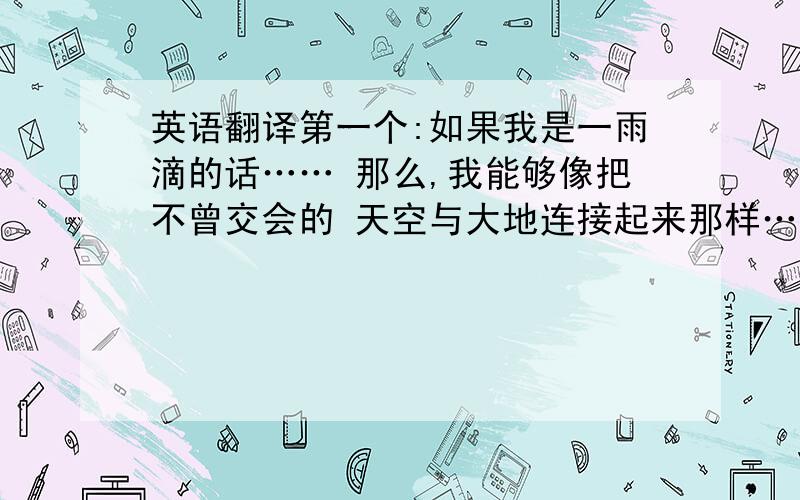 英语翻译第一个:如果我是一雨滴的话…… 那么,我能够像把不曾交会的 天空与大地连接起来那样…… 把某人的心串联起来吗?第