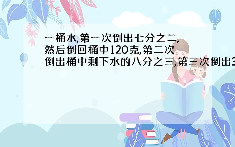 一桶水,第一次倒出七分之二,然后倒回桶中120克,第二次倒出桶中剩下水的八分之三,第三次倒出320克,桶中还