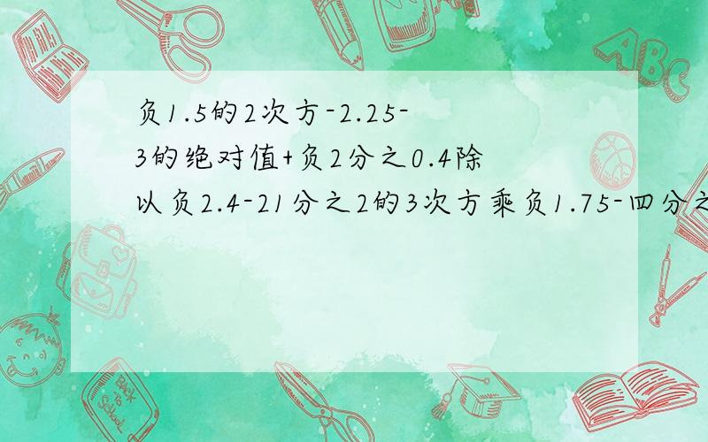 负1.5的2次方-2.25-3的绝对值+负2分之0.4除以负2.4-21分之2的3次方乘负1.75-四分之一