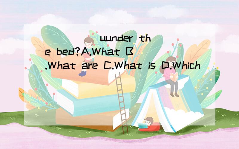 _____uunder the bed?A.What B.What are C.What is D.Which