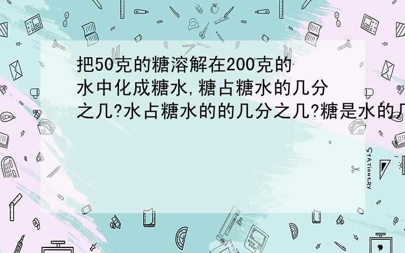 把50克的糖溶解在200克的水中化成糖水,糖占糖水的几分之几?水占糖水的的几分之几?糖是水的几分之几?