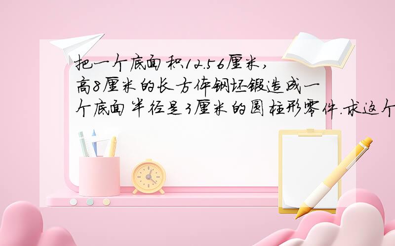 把一个底面积12.56厘米,高8厘米的长方体钢坯锻造成一个底面半径是3厘米的圆柱形零件.求这个圆柱形零件的长