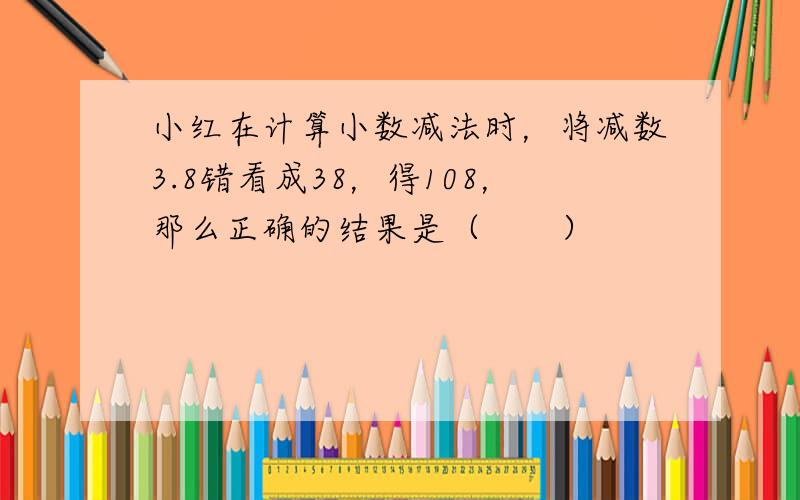 小红在计算小数减法时，将减数3.8错看成38，得108，那么正确的结果是（　　）