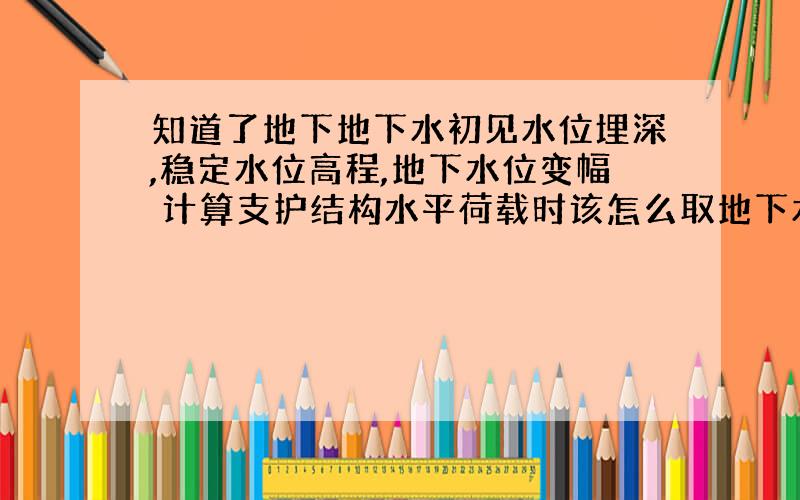 知道了地下地下水初见水位埋深,稳定水位高程,地下水位变幅 计算支护结构水平荷载时该怎么取地下水位?