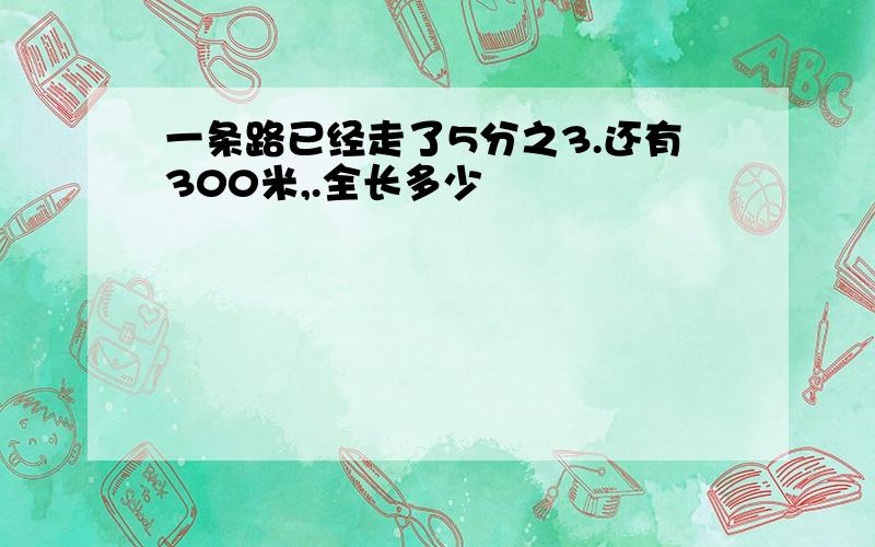 一条路已经走了5分之3.还有300米,.全长多少