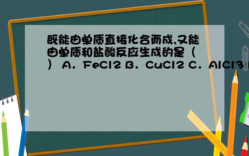 既能由单质直接化合而成,又能由单质和盐酸反应生成的是（ ） A．FeCl2 B．CuCl2 C．AlCl3 D．NaCl