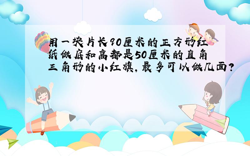 用一块片长90厘米的正方形红纸做底和高都是50厘米的直角三角形的小红旗,最多可以做几面?