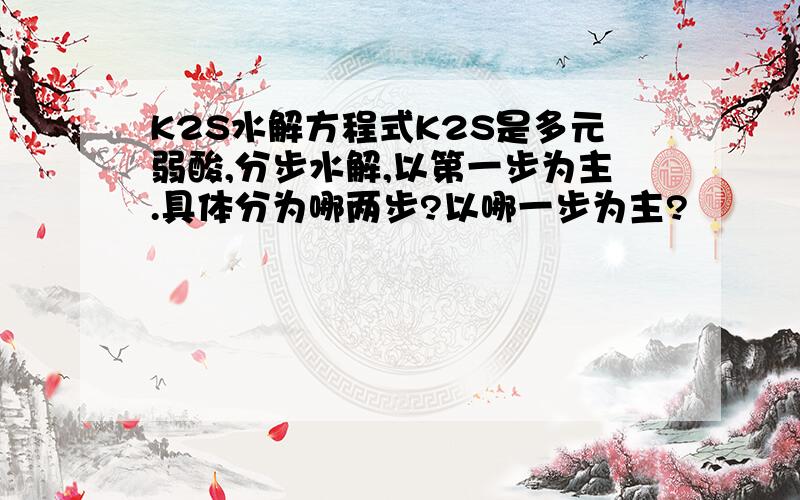 K2S水解方程式K2S是多元弱酸,分步水解,以第一步为主.具体分为哪两步?以哪一步为主?