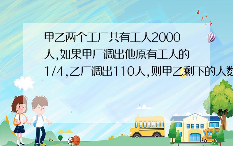 甲乙两个工厂共有工人2000人,如果甲厂调出他原有工人的1/4,乙厂调出110人,则甲乙剩下的人数相等,甲乙两厂原有工人