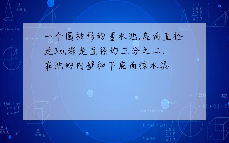 一个圆柱形的蓄水池,底面直径是3m,深是直径的三分之二,在池的内壁和下底面抹水泥