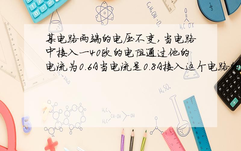 某电路两端的电压不变,当电路中接入一40欧的电阻通过他的电流为0.6A当电流是0.8A接入这个电路的电阻值为