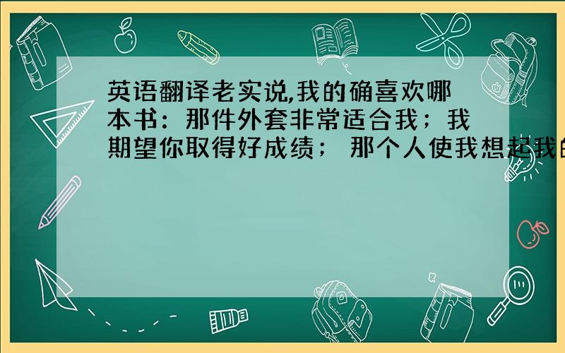 英语翻译老实说,我的确喜欢哪本书：那件外套非常适合我；我期望你取得好成绩； 那个人使我想起我的语文老师； 一定要来看这个