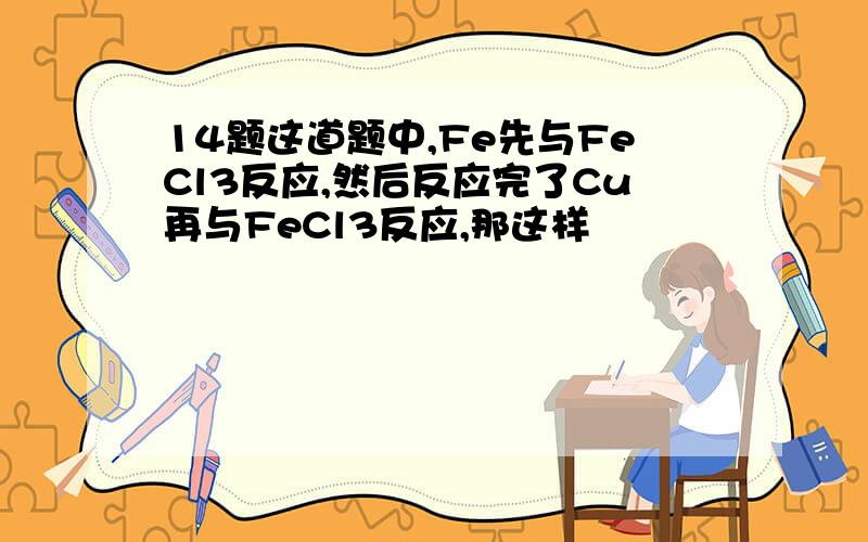 14题这道题中,Fe先与FeCl3反应,然后反应完了Cu再与FeCl3反应,那这样