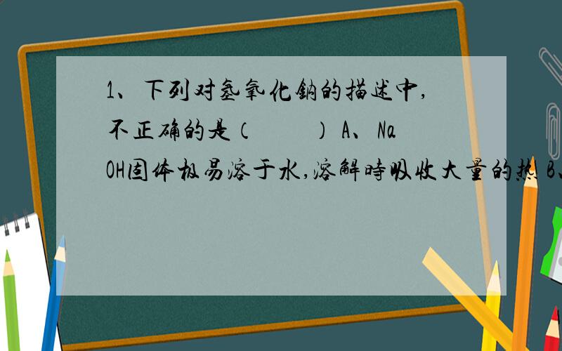 1、下列对氢氧化钠的描述中,不正确的是（　　） A、NaOH固体极易溶于水,溶解时吸收大量的热 B、其水溶液有涩味和滑腻