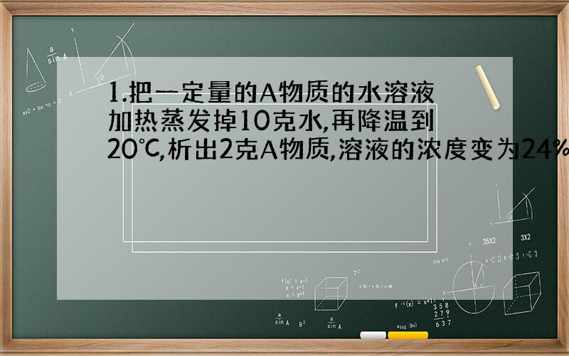 1.把一定量的A物质的水溶液加热蒸发掉10克水,再降温到20℃,析出2克A物质,溶液的浓度变为24%,求20℃时A物质的