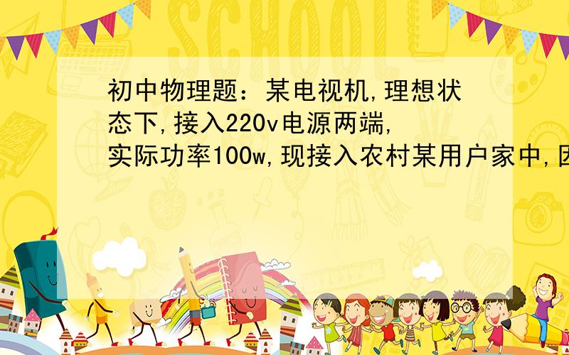 初中物理题：某电视机,理想状态下,接入220v电源两端,实际功率100w,现接入农村某用户家中,因导线电...