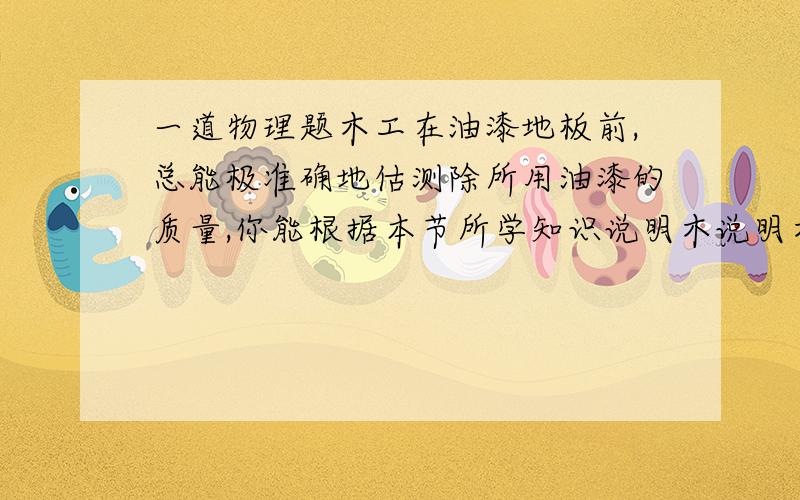 一道物理题木工在油漆地板前,总能极准确地估测除所用油漆的质量,你能根据本节所学知识说明木说明木工估测