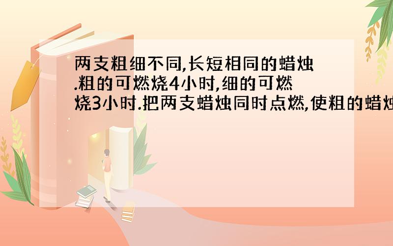 两支粗细不同,长短相同的蜡烛.粗的可燃烧4小时,细的可燃烧3小时.把两支蜡烛同时点燃,使粗的蜡烛是细的蜡烛的3倍,这是两