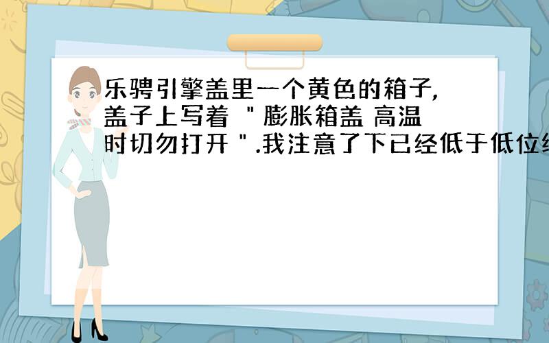 乐骋引擎盖里一个黄色的箱子,盖子上写着 ＂膨胀箱盖 高温时切勿打开＂.我注意了下已经低于低位线了.