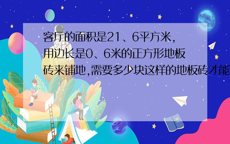 客厅的面积是21、6平方米,用边长是0、6米的正方形地板砖来铺地,需要多少块这样的地板砖才能将客厅铺满