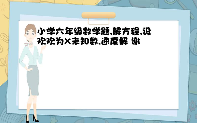 小学六年级数学题,解方程,设欢欢为X未知数,速度解 谢