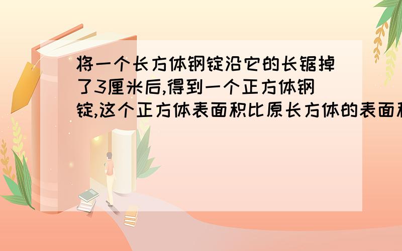 将一个长方体钢锭沿它的长锯掉了3厘米后,得到一个正方体钢锭,这个正方体表面积比原长方体的表面积减少了60平方厘米.原来长