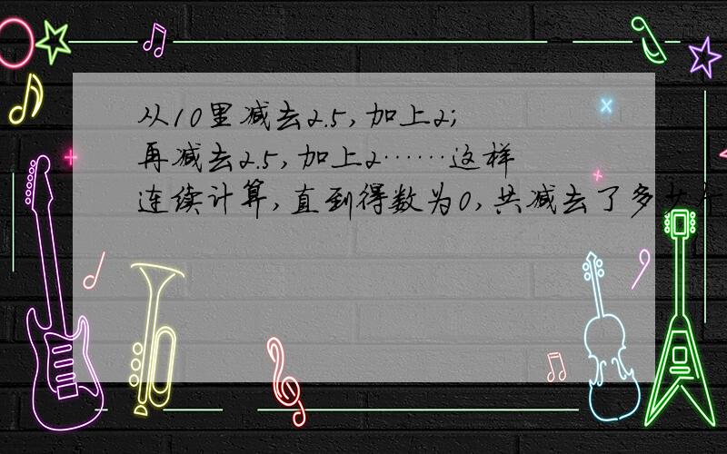 从10里减去2.5,加上2;再减去2.5,加上2……这样连续计算,直到得数为0,共减去了多少个2.5,加上了多少个2