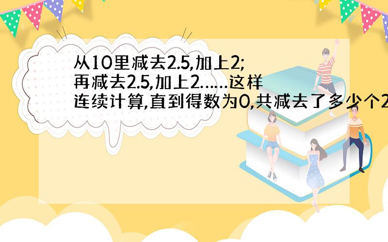 从10里减去2.5,加上2;再减去2.5,加上2……这样连续计算,直到得数为0,共减去了多少个2.5,加上了多少个2?