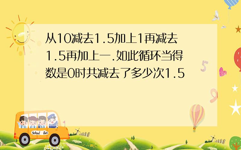 从10减去1.5加上1再减去1.5再加上一.如此循环当得数是0时共减去了多少次1.5