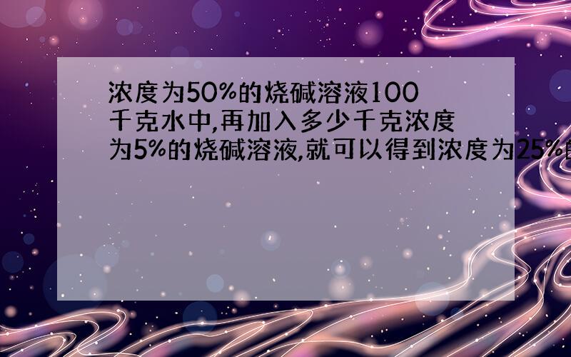 浓度为50%的烧碱溶液100千克水中,再加入多少千克浓度为5%的烧碱溶液,就可以得到浓度为25%的烧碱溶液?