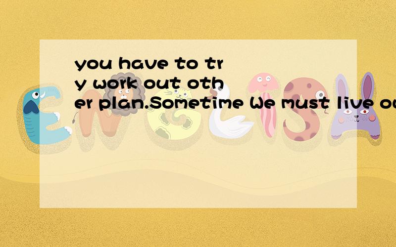 you have to try work out other plan.Sometime We must live ou