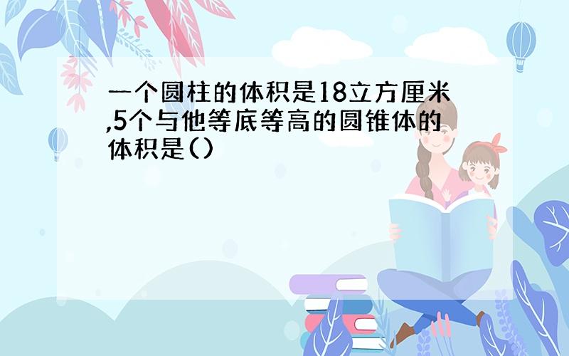 一个圆柱的体积是18立方厘米,5个与他等底等高的圆锥体的体积是()