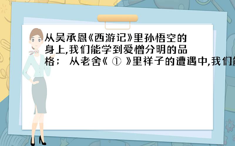 从吴承恩《西游记》里孙悟空的身上,我们能学到爱憎分明的品格； 从老舍《 ① 》里祥子的遭遇中,我们能