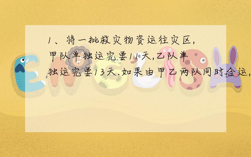 1、将一批救灾物资运往灾区,甲队单独运完要11天,乙队单独运完要13天.如果由甲乙两队同时合运,由于互相之间有些干扰,每