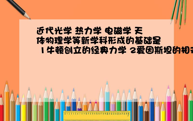 近代光学 热力学 电磁学 天体物理学等新学科形成的基础是 1牛顿创立的经典力学 2爱因斯坦的相对论