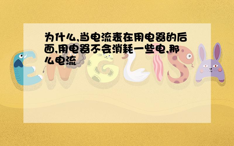 为什么,当电流表在用电器的后面,用电器不会消耗一些电,那么电流