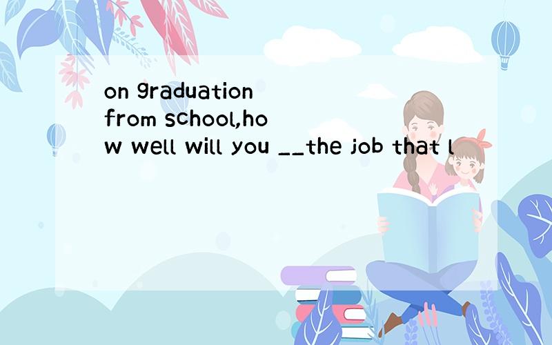 on graduation from school,how well will you __the job that l